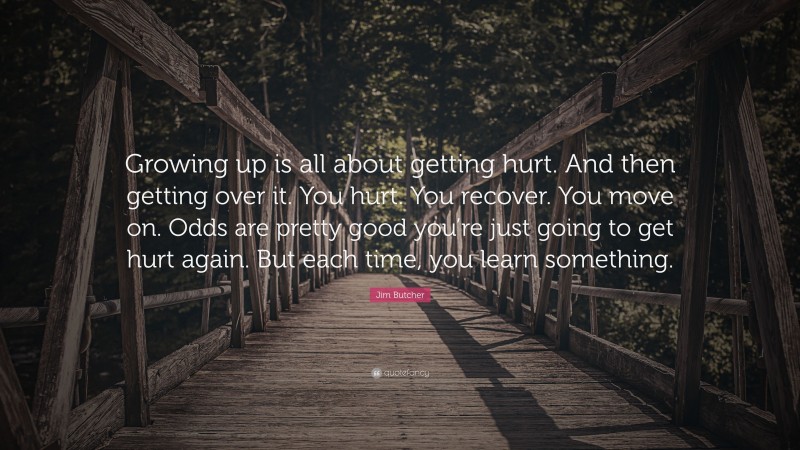 Jim Butcher Quote: “Growing up is all about getting hurt. And then getting over it. You hurt. You recover. You move on. Odds are pretty good you’re just going to get hurt again. But each time, you learn something.”