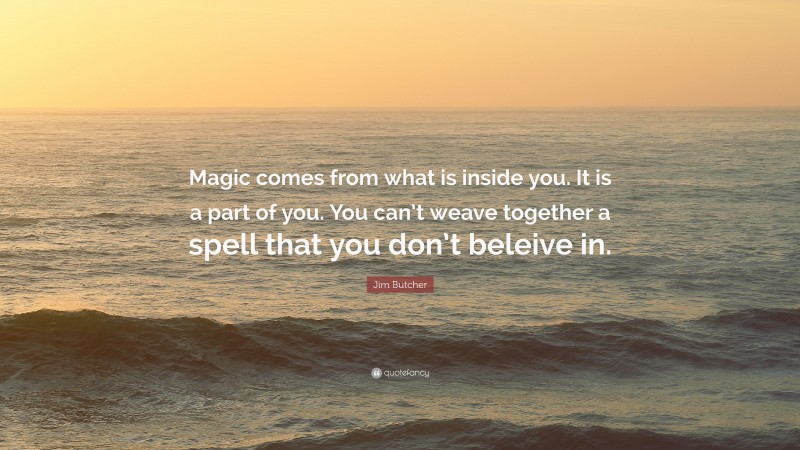 Jim Butcher Quote: “Magic comes from what is inside you. It is a part of you. You can’t weave together a spell that you don’t beleive in.”