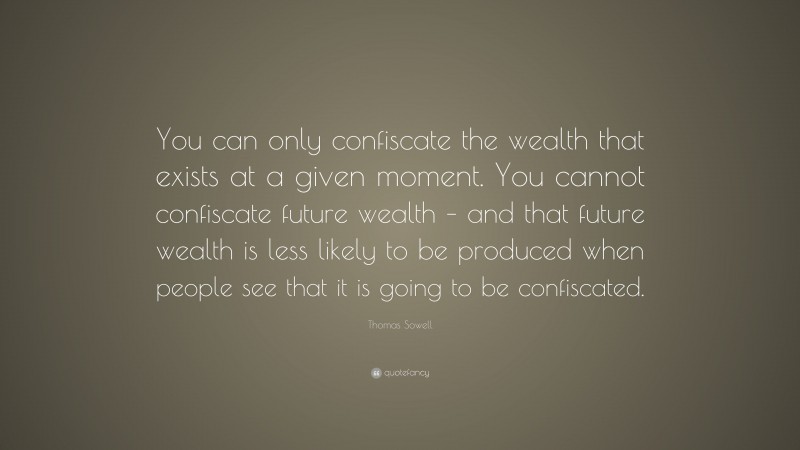 Thomas Sowell Quote: “You can only confiscate the wealth that exists at a given moment. You cannot confiscate future wealth – and that future wealth is less likely to be produced when people see that it is going to be confiscated.”