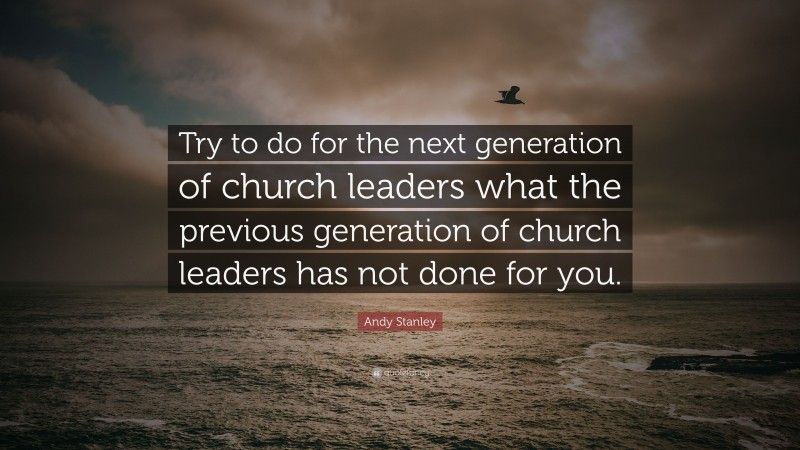 Andy Stanley Quote: “Try to do for the next generation of church leaders what the previous generation of church leaders has not done for you.”