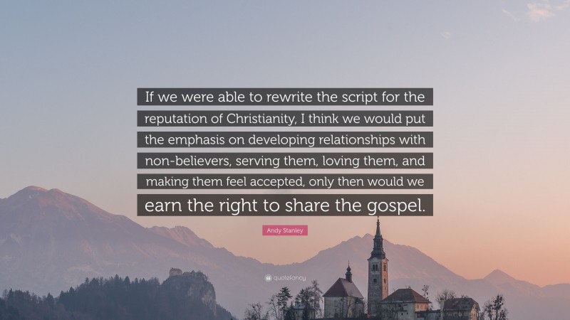 Andy Stanley Quote: “If we were able to rewrite the script for the reputation of Christianity, I think we would put the emphasis on developing relationships with non-believers, serving them, loving them, and making them feel accepted, only then would we earn the right to share the gospel.”