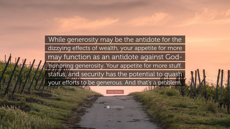 Andy Stanley Quote: “While generosity may be the antidote for the dizzying effects of wealth, your appetite for more may function as an antidote against God-honoring generosity. Your appetite for more stuff, status, and security has the potential to quash your efforts to be generous. And that’s a problem.”