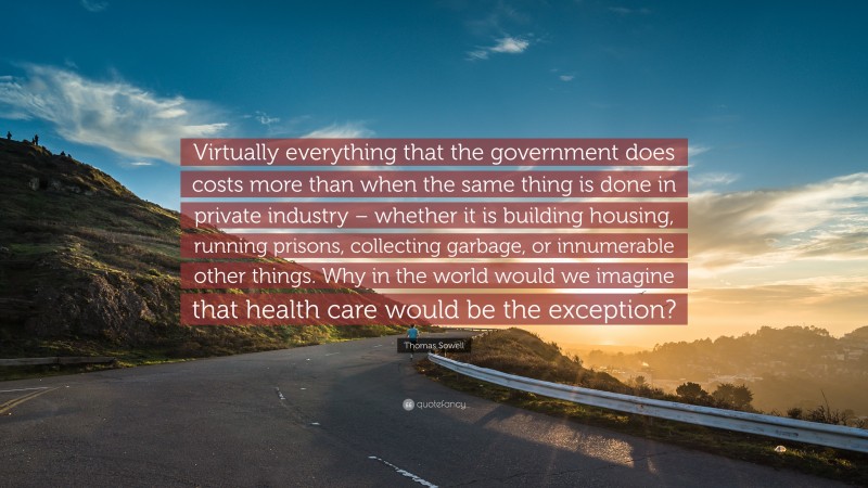Thomas Sowell Quote: “Virtually everything that the government does costs more than when the same thing is done in private industry – whether it is building housing, running prisons, collecting garbage, or innumerable other things. Why in the world would we imagine that health care would be the exception?”