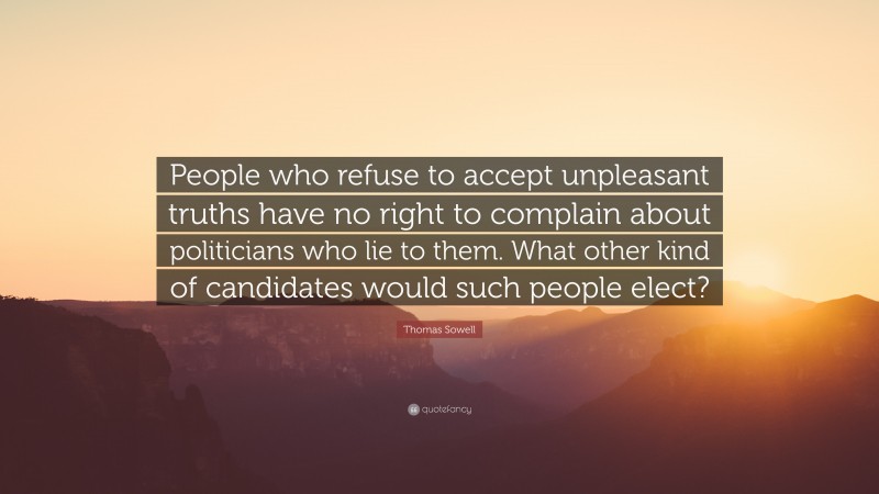 Thomas Sowell Quote: “People who refuse to accept unpleasant truths have no right to complain about politicians who lie to them. What other kind of candidates would such people elect?”