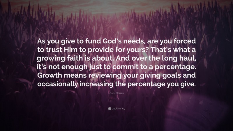 Andy Stanley Quote: “As you give to fund God’s needs, are you forced to trust Him to provide for yours? That’s what a growing faith is about. And over the long haul, it’s not enough just to commit to a percentage. Growth means reviewing your giving goals and occasionally increasing the percentage you give.”