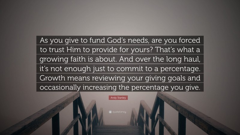 Andy Stanley Quote: “As you give to fund God’s needs, are you forced to trust Him to provide for yours? That’s what a growing faith is about. And over the long haul, it’s not enough just to commit to a percentage. Growth means reviewing your giving goals and occasionally increasing the percentage you give.”