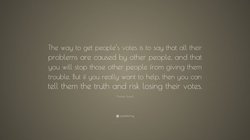 Thomas Sowell Quote: “The way to get people’s votes is to say that all their problems are caused by other people, and that you will stop those other people from giving them trouble. But if you really want to help, then you can tell them the truth and risk losing their votes.”