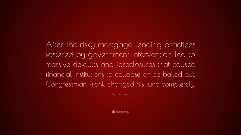 Thomas Sowell Quote: “After the risky mortgage-lending practices fostered by government intervention led to massive defaults and foreclosures that caused financial institutions to collapse or be bailed out, Congressman Frank changed his tune completely.”