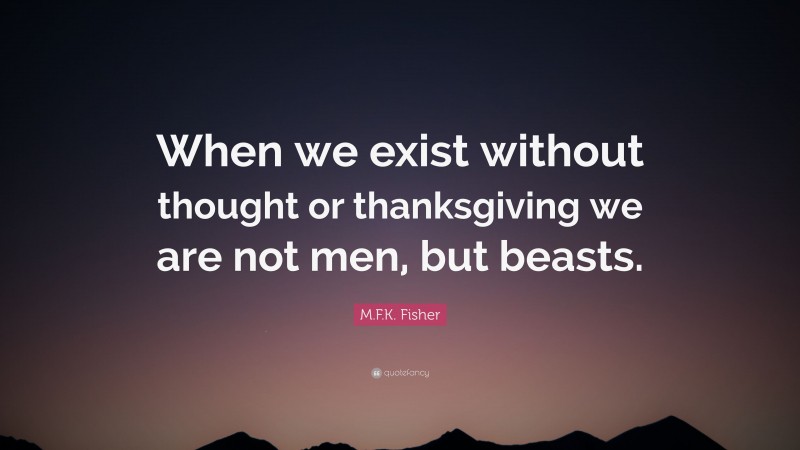 M.F.K. Fisher Quote: “When we exist without thought or thanksgiving we are not men, but beasts.”