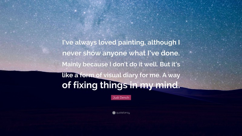 Judi Dench Quote: “I’ve always loved painting, although I never show anyone what I’ve done. Mainly because I don’t do it well. But it’s like a form of visual diary for me. A way of fixing things in my mind.”