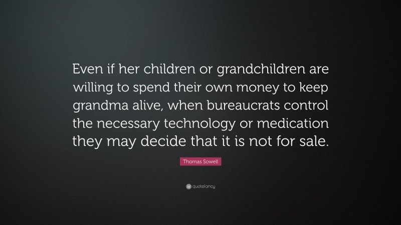 Thomas Sowell Quote: “Even if her children or grandchildren are willing to spend their own money to keep grandma alive, when bureaucrats control the necessary technology or medication they may decide that it is not for sale.”