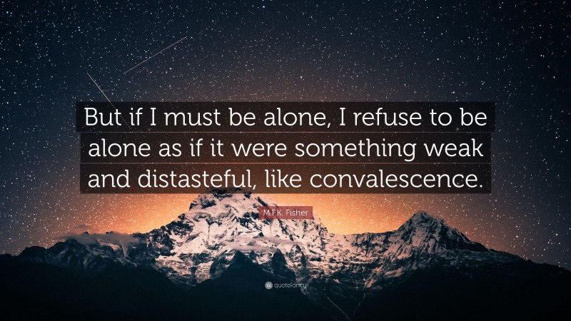 M.F.K. Fisher Quote: “But if I must be alone, I refuse to be alone as if it were something weak and distasteful, like convalescence.”