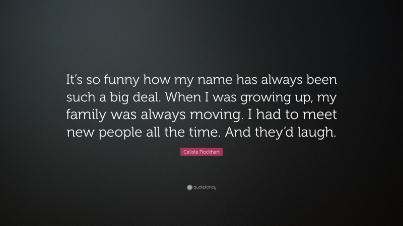 Calista Flockhart Quote: “It’s so funny how my name has always been such a big deal. When I was growing up, my family was always moving. I had to meet new people all the time. And they’d laugh.”