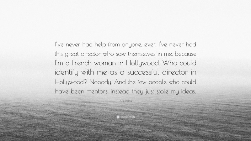 Julie Delpy Quote: “I’ve never had help from anyone, ever. I’ve never had this great director who saw themselves in me, because I’m a French woman in Hollywood. Who could identify with me as a successful director in Hollywood? Nobody. And the few people who could have been mentors, instead they just stole my ideas.”