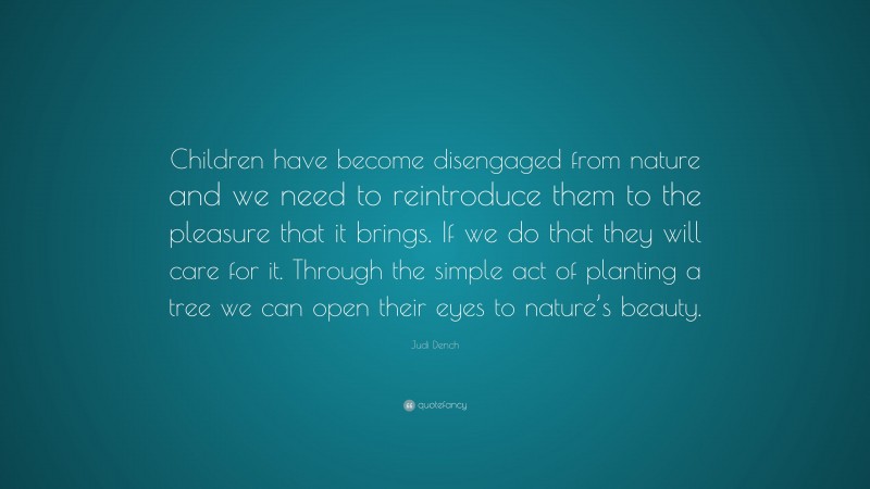 Judi Dench Quote: “Children have become disengaged from nature and we need to reintroduce them to the pleasure that it brings. If we do that they will care for it. Through the simple act of planting a tree we can open their eyes to nature’s beauty.”