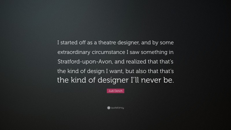 Judi Dench Quote: “I started off as a theatre designer, and by some extraordinary circumstance I saw something in Stratford-upon-Avon, and realized that that’s the kind of design I want, but also that that’s the kind of designer I’ll never be.”
