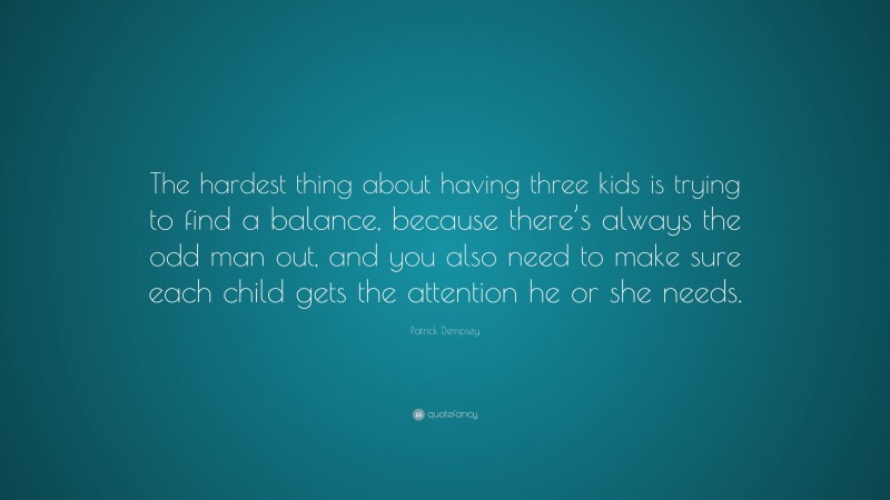 Patrick Dempsey Quote: “The hardest thing about having three kids is trying to find a balance, because there’s always the odd man out, and you also need to make sure each child gets the attention he or she needs.”