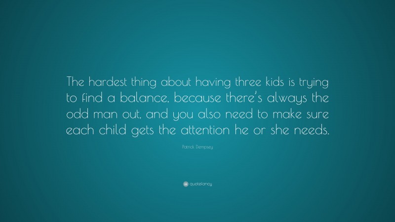 Patrick Dempsey Quote: “The hardest thing about having three kids is trying to find a balance, because there’s always the odd man out, and you also need to make sure each child gets the attention he or she needs.”