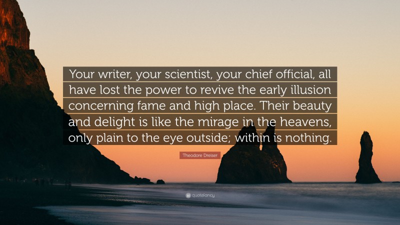 Theodore Dreiser Quote: “Your writer, your scientist, your chief official, all have lost the power to revive the early illusion concerning fame and high place. Their beauty and delight is like the mirage in the heavens, only plain to the eye outside; within is nothing.”