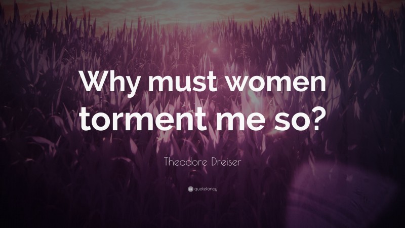 Theodore Dreiser Quote: “Why must women torment me so?”
