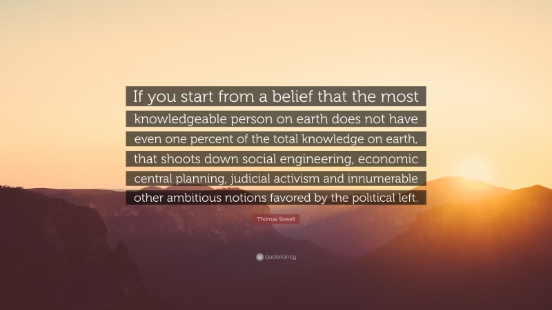 Thomas Sowell Quote: “If you start from a belief that the most knowledgeable person on earth does not have even one percent of the total knowledge on earth, that shoots down social engineering, economic central planning, judicial activism and innumerable other ambitious notions favored by the political left.”