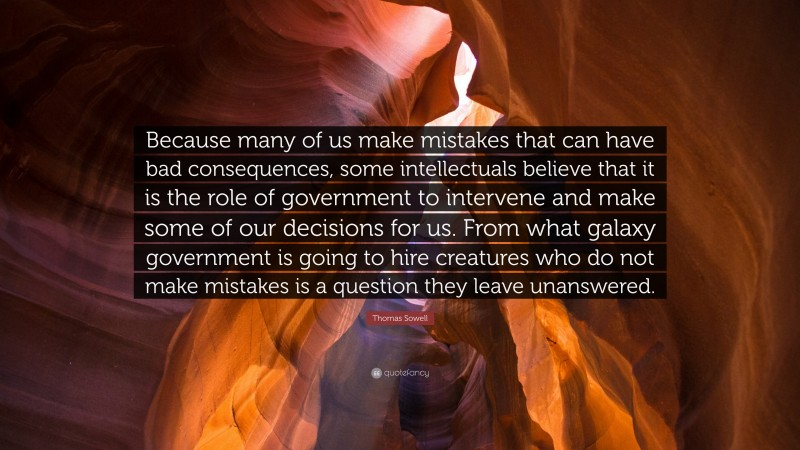 Thomas Sowell Quote: “Because many of us make mistakes that can have bad consequences, some intellectuals believe that it is the role of government to intervene and make some of our decisions for us. From what galaxy government is going to hire creatures who do not make mistakes is a question they leave unanswered.”