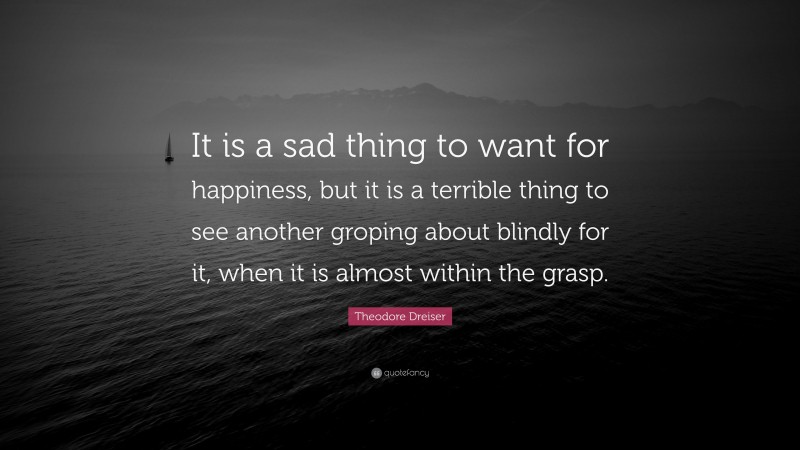 Theodore Dreiser Quote: “It is a sad thing to want for happiness, but it is a terrible thing to see another groping about blindly for it, when it is almost within the grasp.”