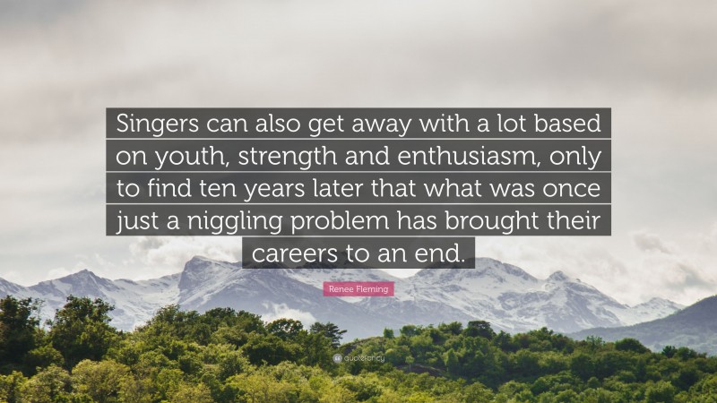 Renee Fleming Quote: “Singers can also get away with a lot based on youth, strength and enthusiasm, only to find ten years later that what was once just a niggling problem has brought their careers to an end.”