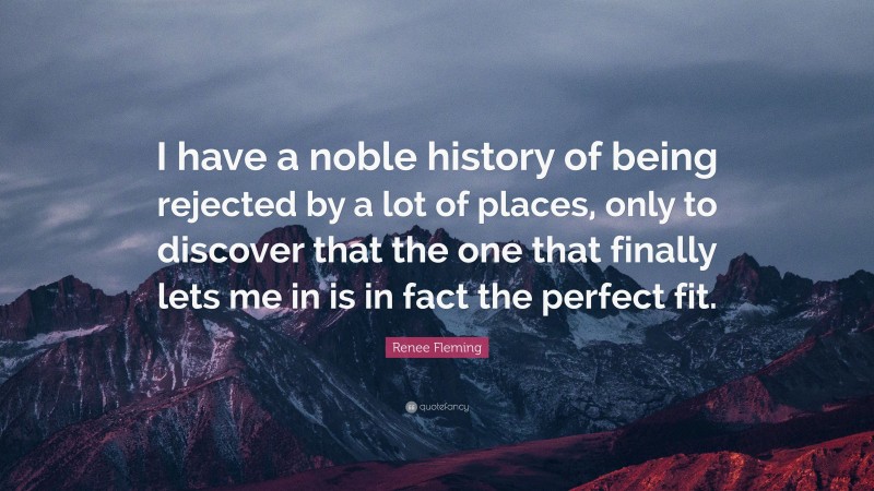 Renee Fleming Quote: “I have a noble history of being rejected by a lot of places, only to discover that the one that finally lets me in is in fact the perfect fit.”