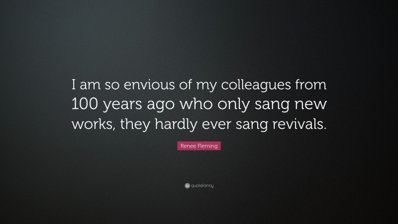 Renee Fleming Quote: “I am so envious of my colleagues from 100 years ago who only sang new works, they hardly ever sang revivals.”