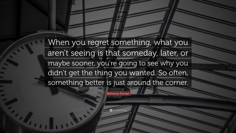 Bethenny Frankel Quote: “When you regret something, what you aren’t seeing is that someday, later, or maybe sooner, you’re going to see why you didn’t get the thing you wanted. So often, something better is just around the corner.”