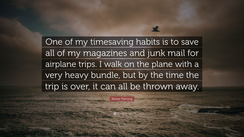 Renee Fleming Quote: “One of my timesaving habits is to save all of my magazines and junk mail for airplane trips. I walk on the plane with a very heavy bundle, but by the time the trip is over, it can all be thrown away.”
