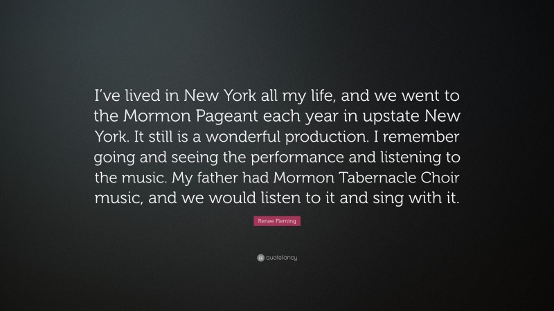 Renee Fleming Quote: “I’ve lived in New York all my life, and we went to the Mormon Pageant each year in upstate New York. It still is a wonderful production. I remember going and seeing the performance and listening to the music. My father had Mormon Tabernacle Choir music, and we would listen to it and sing with it.”