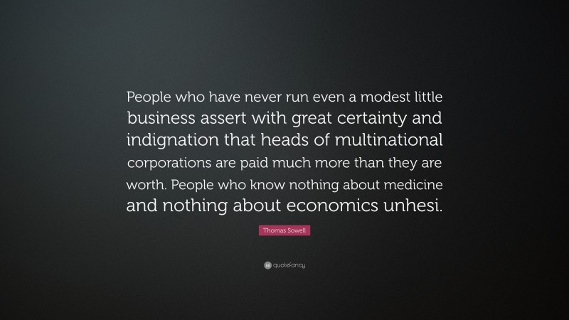 Thomas Sowell Quote: “People who have never run even a modest little business assert with great certainty and indignation that heads of multinational corporations are paid much more than they are worth. People who know nothing about medicine and nothing about economics unhesi.”