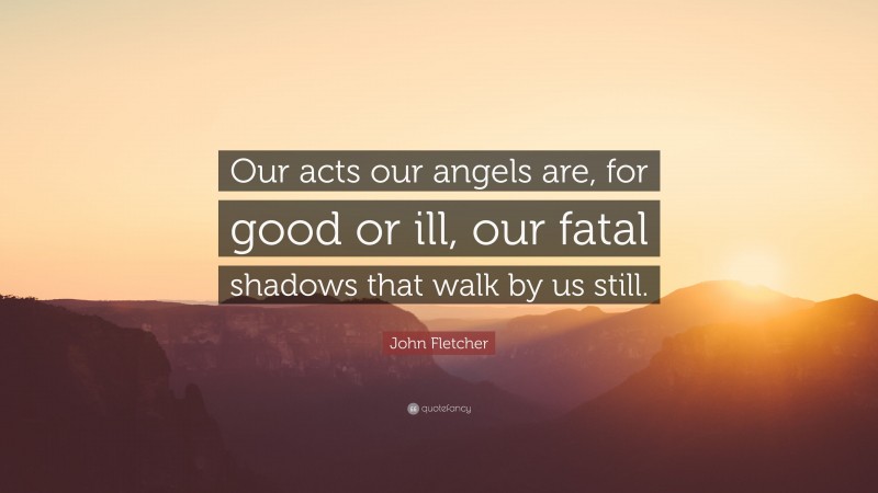 John Fletcher Quote: “Our acts our angels are, for good or ill, our fatal shadows that walk by us still.”