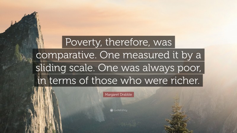 Margaret Drabble Quote: “Poverty, therefore, was comparative. One measured it by a sliding scale. One was always poor, in terms of those who were richer.”
