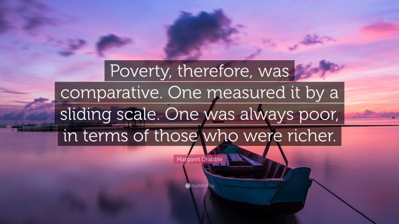 Margaret Drabble Quote: “Poverty, therefore, was comparative. One measured it by a sliding scale. One was always poor, in terms of those who were richer.”