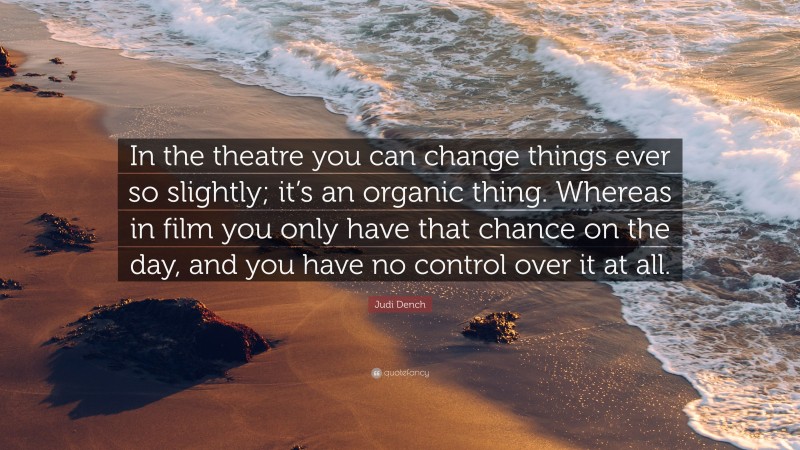 Judi Dench Quote: “In the theatre you can change things ever so slightly; it’s an organic thing. Whereas in film you only have that chance on the day, and you have no control over it at all.”