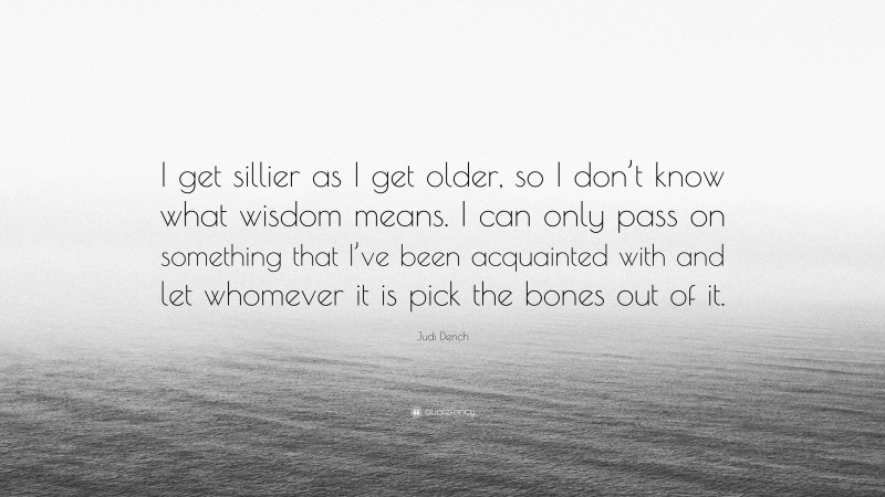 Judi Dench Quote: “I get sillier as I get older, so I don’t know what wisdom means. I can only pass on something that I’ve been acquainted with and let whomever it is pick the bones out of it.”