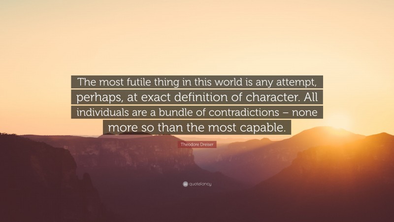 Theodore Dreiser Quote: “The most futile thing in this world is any attempt, perhaps, at exact definition of character. All individuals are a bundle of contradictions – none more so than the most capable.”