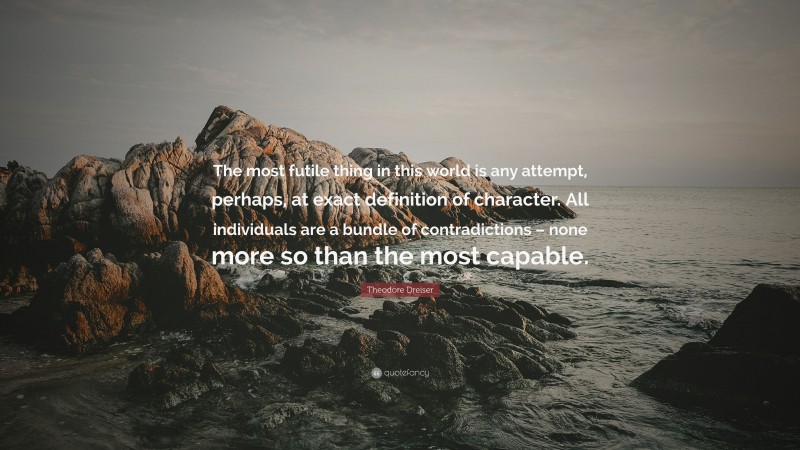 Theodore Dreiser Quote: “The most futile thing in this world is any attempt, perhaps, at exact definition of character. All individuals are a bundle of contradictions – none more so than the most capable.”