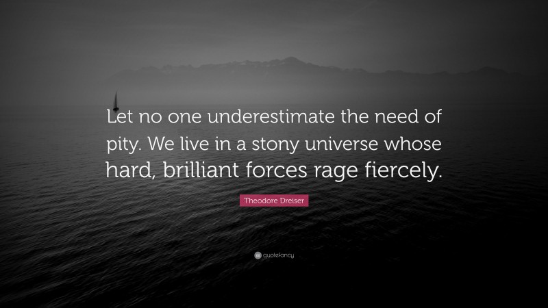 Theodore Dreiser Quote: “Let no one underestimate the need of pity. We live in a stony universe whose hard, brilliant forces rage fiercely.”