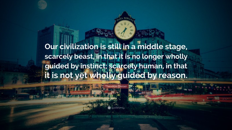 Theodore Dreiser Quote: “Our civilization is still in a middle stage, scarcely beast, in that it is no longer wholly guided by instinct; scarcely human, in that it is not yet wholly guided by reason.”