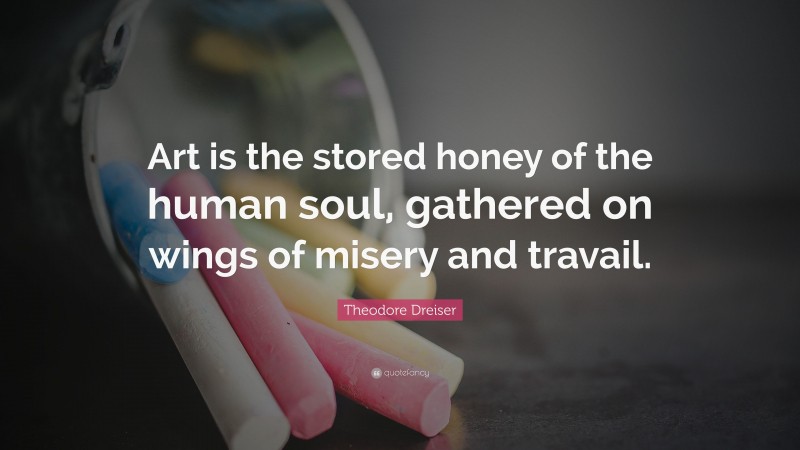 Theodore Dreiser Quote: “Art is the stored honey of the human soul, gathered on wings of misery and travail.”