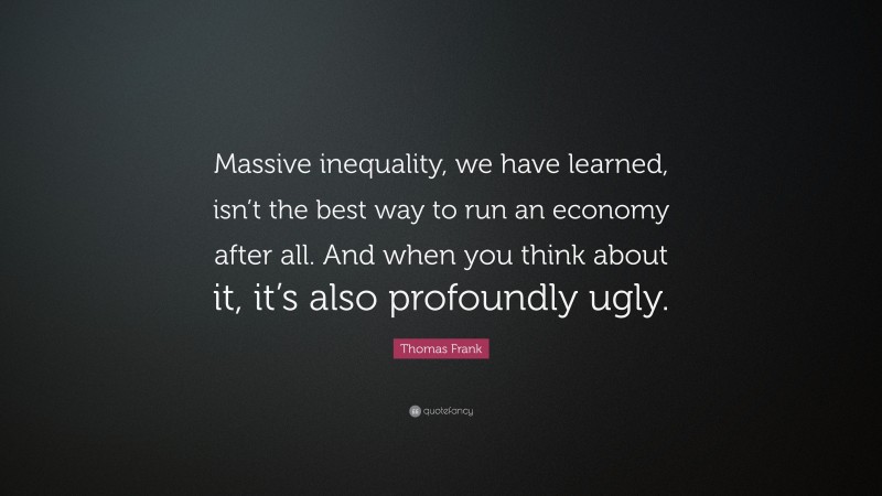 Thomas Frank Quote: “Massive inequality, we have learned, isn’t the best way to run an economy after all. And when you think about it, it’s also profoundly ugly.”