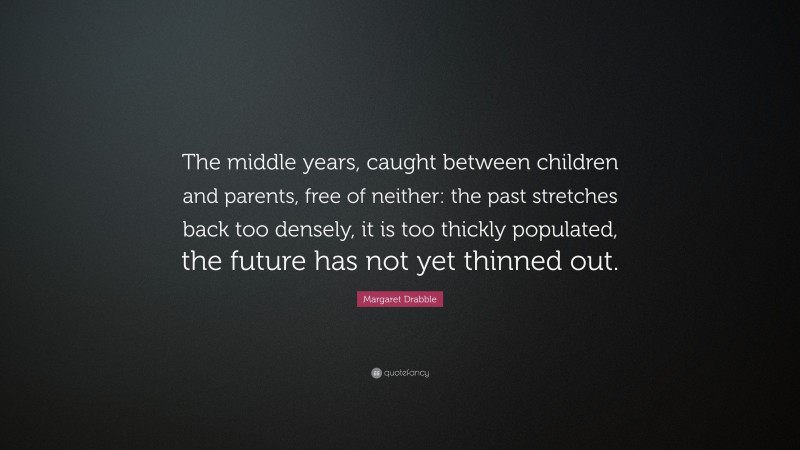 Margaret Drabble Quote: “The middle years, caught between children and parents, free of neither: the past stretches back too densely, it is too thickly populated, the future has not yet thinned out.”