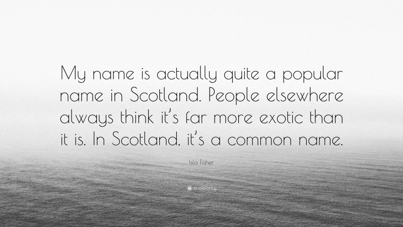 Isla Fisher Quote: “My name is actually quite a popular name in Scotland. People elsewhere always think it’s far more exotic than it is. In Scotland, it’s a common name.”
