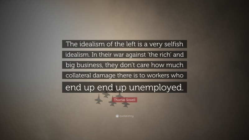 Thomas Sowell Quote: “The idealism of the left is a very selfish idealism. In their war against ‘the rich’ and big business, they don’t care how much collateral damage there is to workers who end up end up unemployed.”
