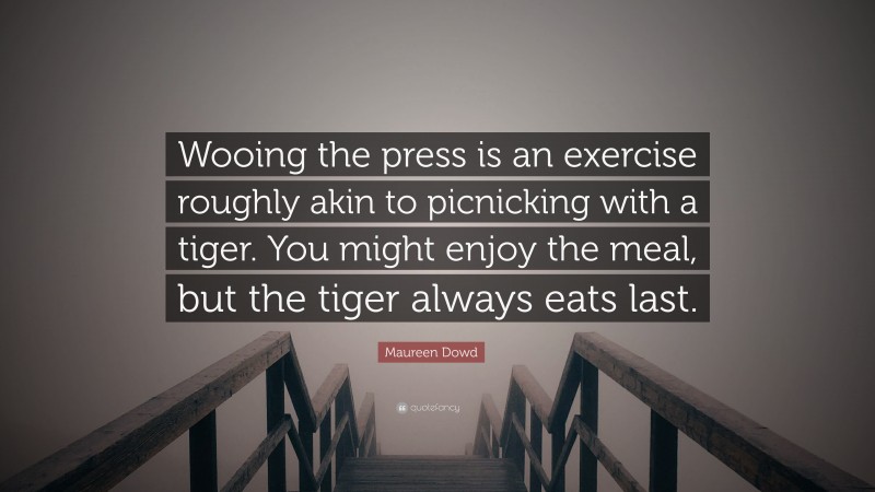Maureen Dowd Quote: “Wooing the press is an exercise roughly akin to picnicking with a tiger. You might enjoy the meal, but the tiger always eats last.”