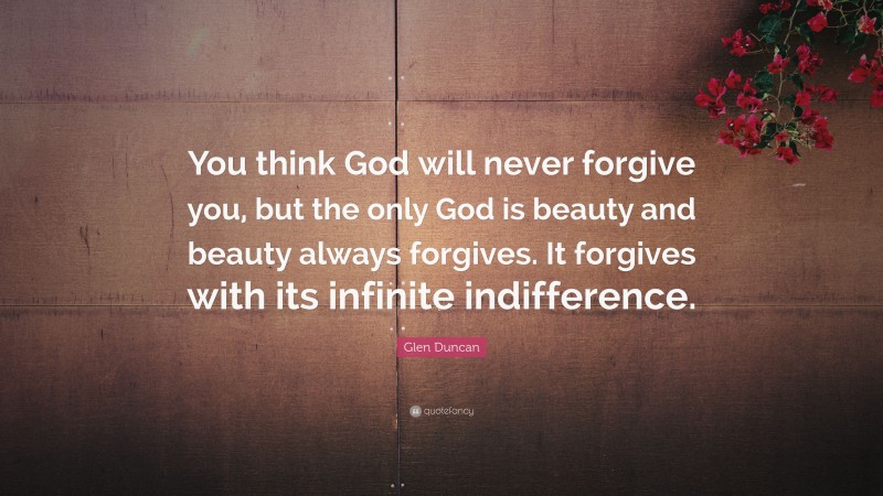 Glen Duncan Quote: “You think God will never forgive you, but the only God is beauty and beauty always forgives. It forgives with its infinite indifference.”